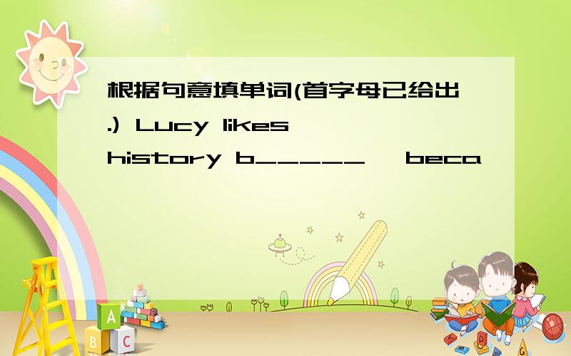 根据句意填单词(首字母已给出.) Lucy likes history b_____ ,beca