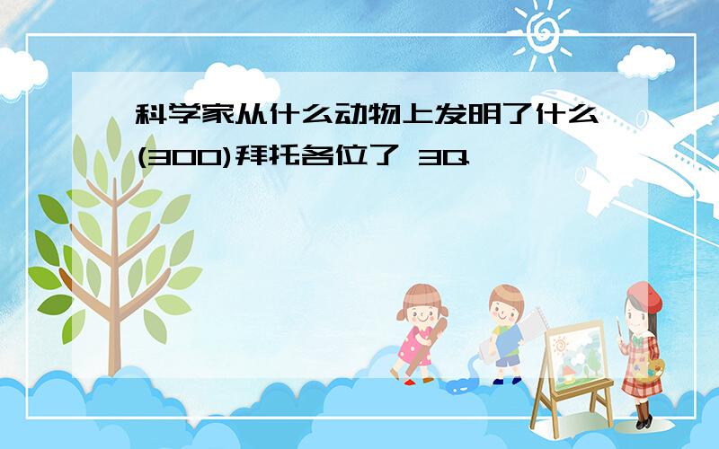 科学家从什么动物上发明了什么(300)拜托各位了 3Q