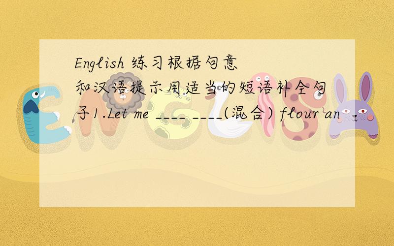 English 练习根据句意和汉语提示用适当的短语补全句子1.Let me ____ ____(混合) flour an