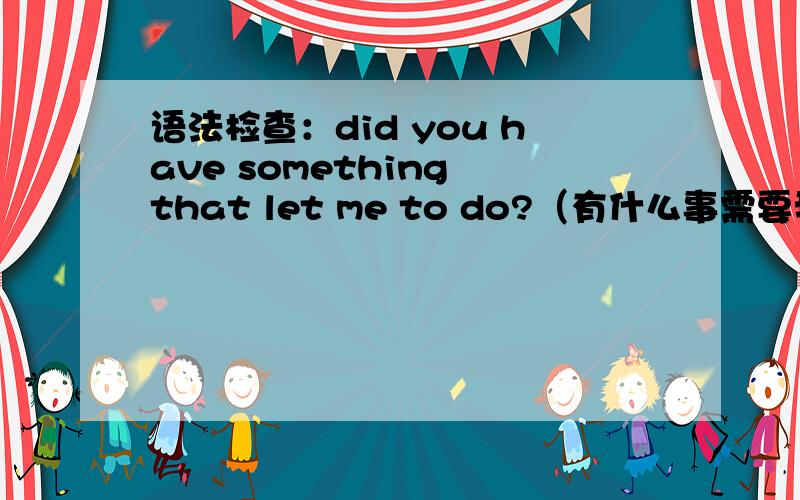 语法检查：did you have something that let me to do?（有什么事需要我做吗）