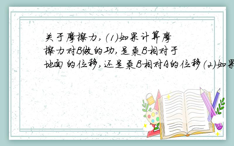 关于摩擦力,（1）如果计算摩擦力对B做的功,是乘B相对于地面的位移,还是乘B相对A的位移（2）如果计算B所损失的内能,应