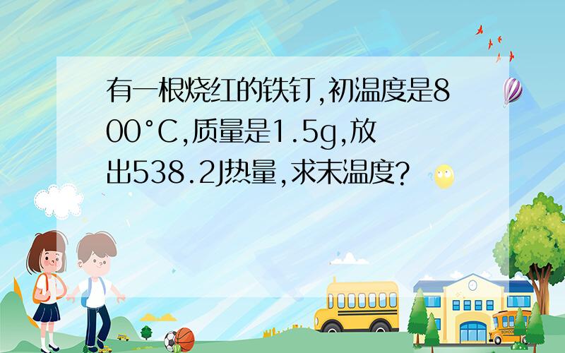 有一根烧红的铁钉,初温度是800°C,质量是1.5g,放出538.2J热量,求末温度?