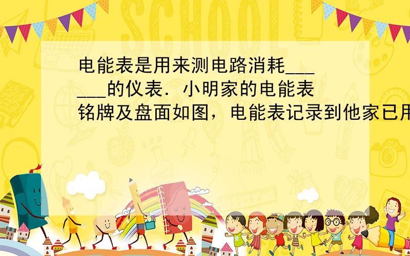 电能表是用来测电路消耗______的仪表．小明家的电能表铭牌及盘面如图，电能表记录到他家已用电______kW•h；现只