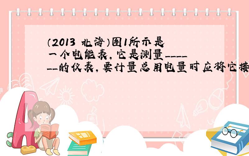 （2013•北海）图1所示是一个电能表，它是测量______的仪表，要计量总用电量时应将它接在家庭电路的______上，