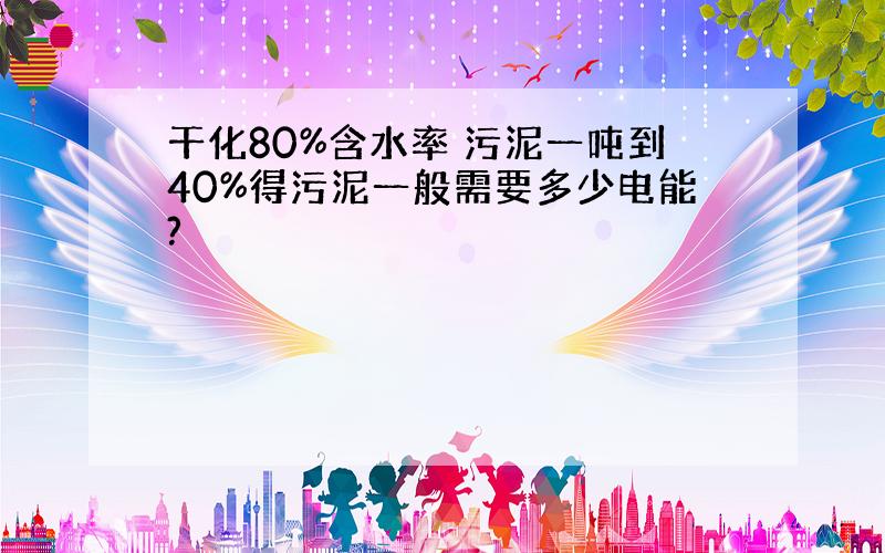 干化80%含水率 污泥一吨到40%得污泥一般需要多少电能?