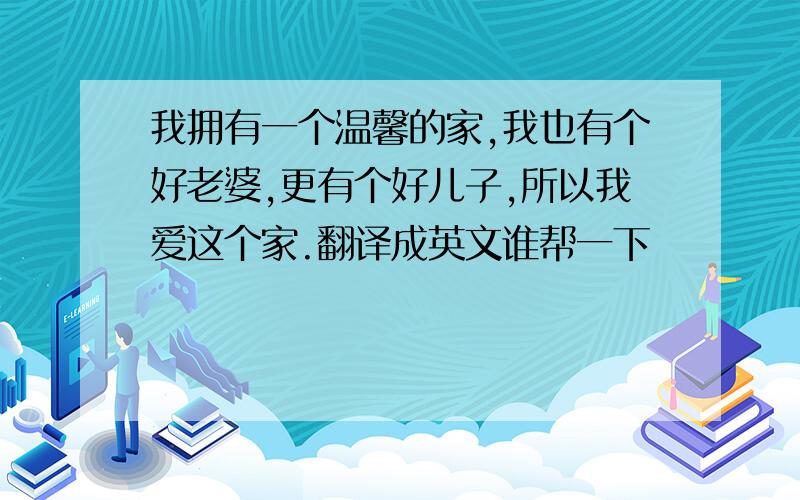 我拥有一个温馨的家,我也有个好老婆,更有个好儿子,所以我爱这个家.翻译成英文谁帮一下