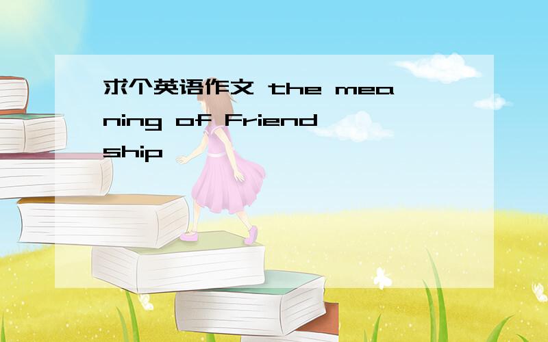 求个英语作文 the meaning of Friendship