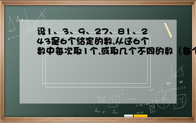 设1、3、9、27、81、243是6个给定的数,从这6个数中每次取1个,或取几个不同的数（每个数只能取一次）求和,可以得