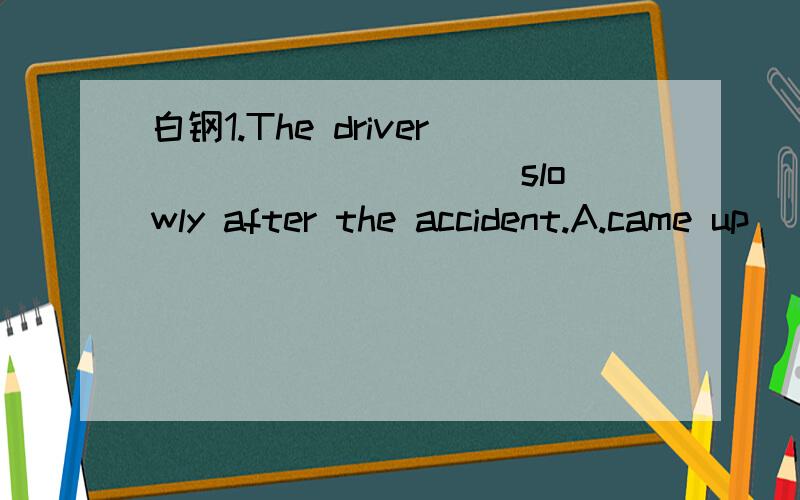 白钢1.The driver _________ slowly after the accident.A.came up