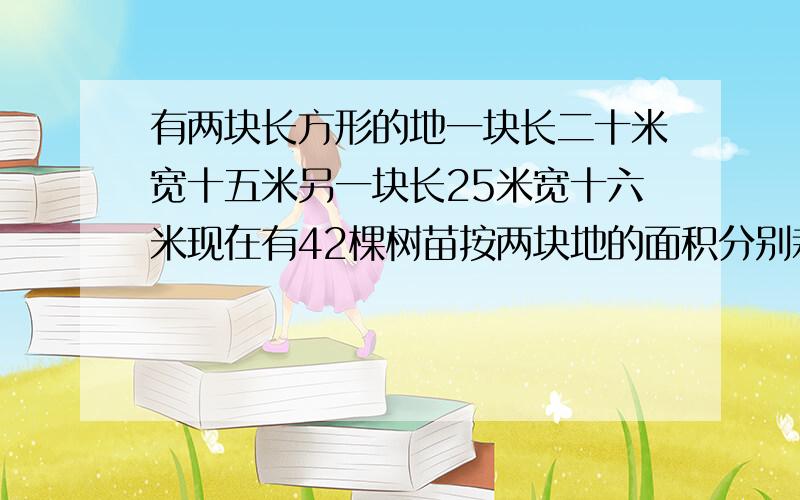 有两块长方形的地一块长二十米宽十五米另一块长25米宽十六米现在有42棵树苗按两块地的面积分别栽在这了块地里每块地应栽树苗