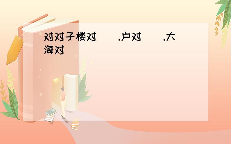 对对子楼对（）,户对(),大海对（）