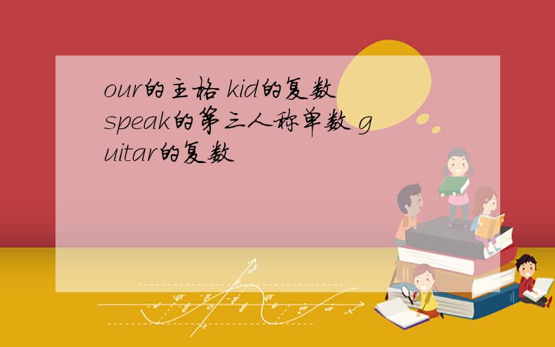 our的主格 kid的复数 speak的第三人称单数 guitar的复数