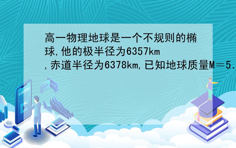 高一物理地球是一个不规则的椭球,他的极半径为6357km,赤道半径为6378km,已知地球质量M＝5．98x10＾24k