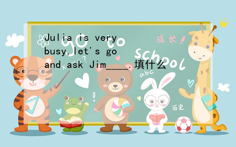 Julia is very busy,let's go and ask Jim____.填什么