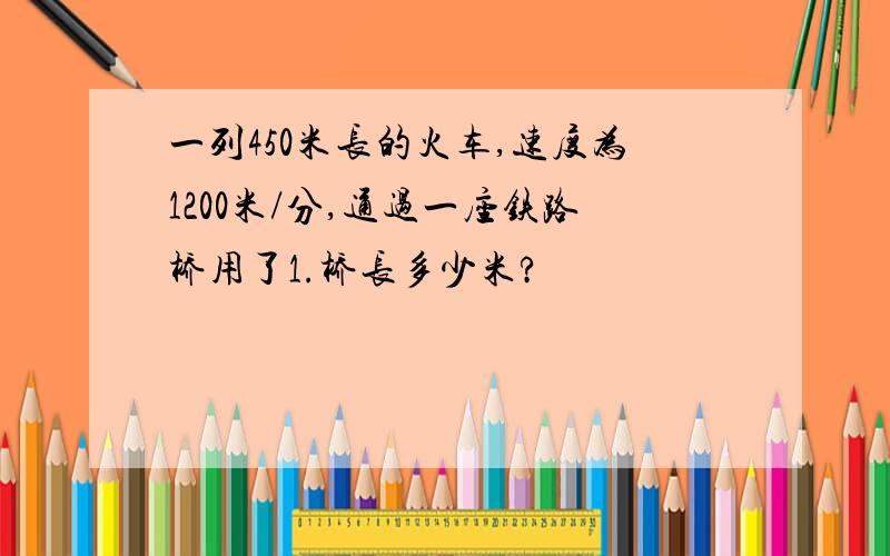 一列450米长的火车,速度为1200米/分,通过一座铁路桥用了1.桥长多少米?