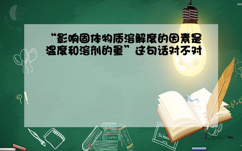 “影响固体物质溶解度的因素是温度和溶剂的量”这句话对不对