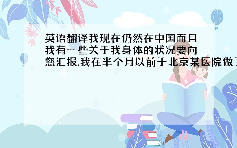 英语翻译我现在仍然在中国而且我有一些关于我身体的状况要向您汇报.我在半个月以前于北京某医院做了右手胎记（黑色素痣）的切除