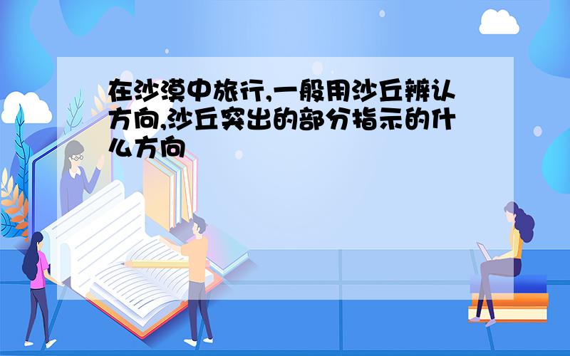 在沙漠中旅行,一般用沙丘辨认方向,沙丘突出的部分指示的什么方向