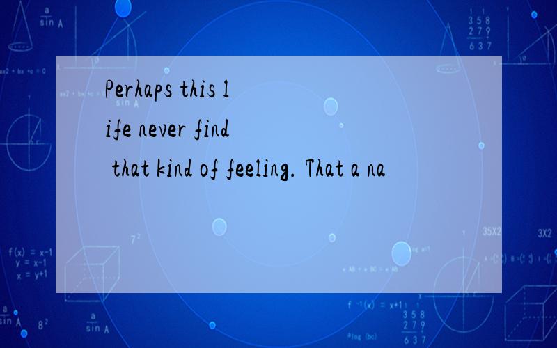 Perhaps this life never find that kind of feeling. That a na