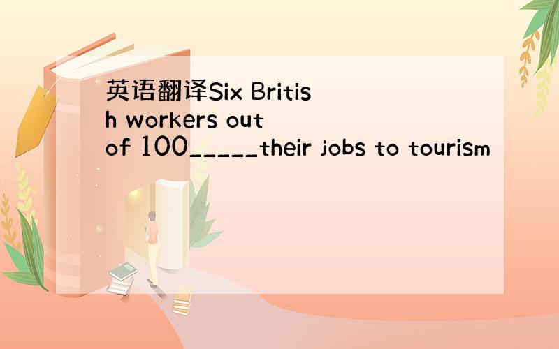 英语翻译Six British workers out of 100_____their jobs to tourism