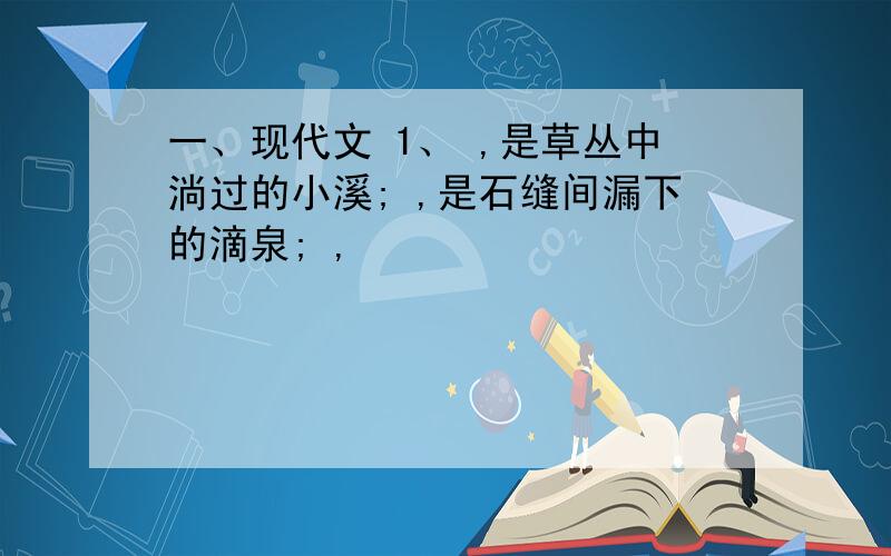 一、现代文 1、 ,是草丛中淌过的小溪; ,是石缝间漏下的滴泉; ,