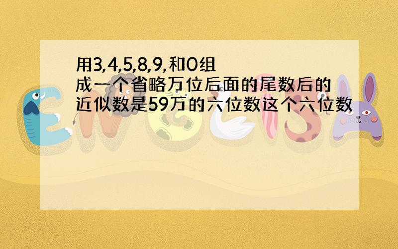 用3,4,5,8,9,和0组成一个省略万位后面的尾数后的近似数是59万的六位数这个六位数