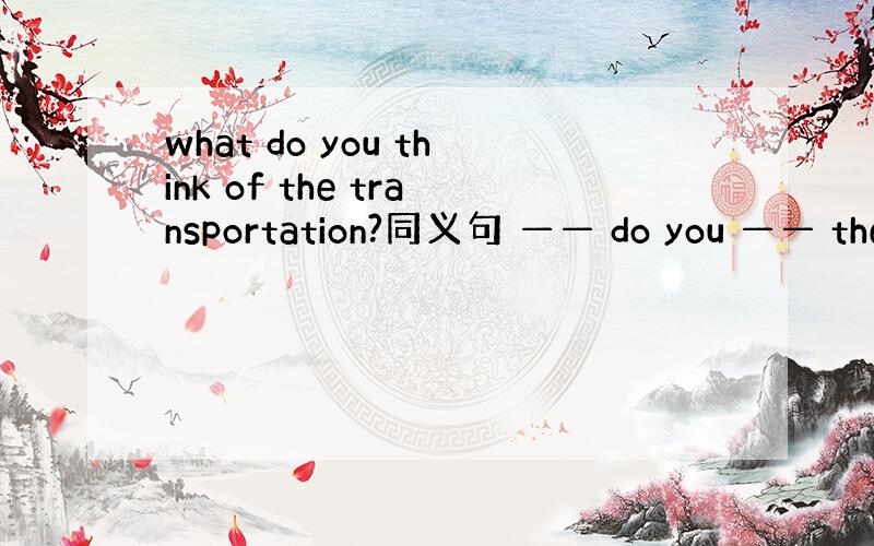 what do you think of the transportation?同义句 —— do you —— the