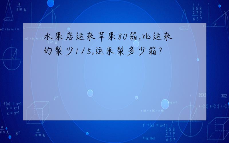 水果店运来苹果80箱,比运来的梨少1/5,运来梨多少箱?