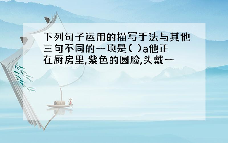 下列句子运用的描写手法与其他三句不同的一项是( )a他正在厨房里,紫色的圆脸,头戴一