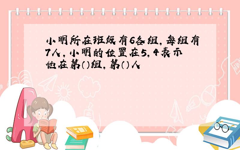 小明所在班级有6各组,每组有7人,小明的位置在5,4表示他在第（）组,第（）人