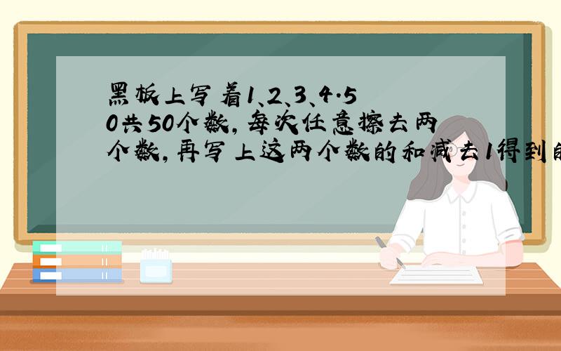 黑板上写着1、2、3、4.50共50个数,每次任意擦去两个数,再写上这两个数的和减去1得到的数,经过n次