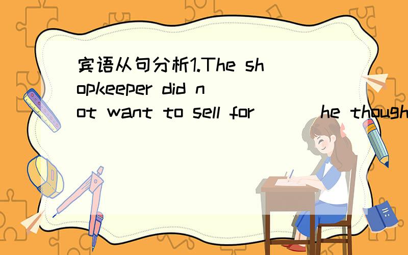 宾语从句分析1.The shopkeeper did not want to sell for ___he though