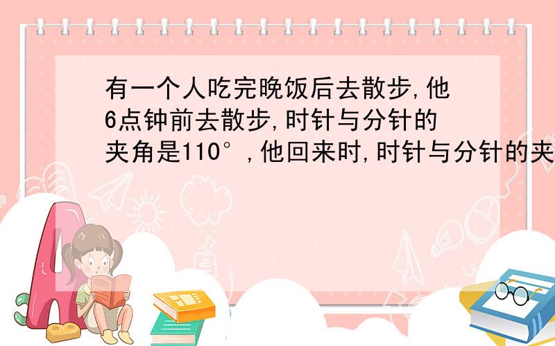 有一个人吃完晚饭后去散步,他6点钟前去散步,时针与分针的夹角是110°,他回来时,时针与分针的夹角是110