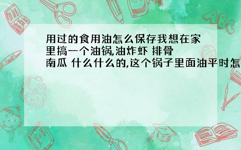 用过的食用油怎么保存我想在家里搞一个油锅,油炸虾 排骨 南瓜 什么什么的,这个锅子里面油平时怎么保存 这个油又能用多久?