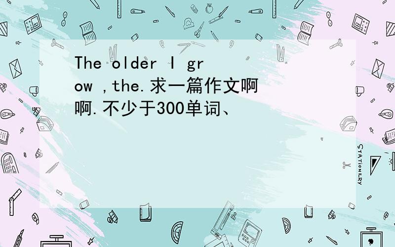 The older I grow ,the.求一篇作文啊啊.不少于300单词、