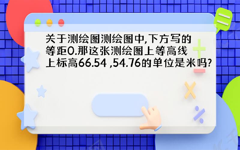 关于测绘图测绘图中,下方写的等距0.那这张测绘图上等高线上标高66.54 ,54.76的单位是米吗?