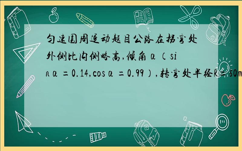 匀速圆周运动题目公路在拐弯处外侧比内侧略高,倾角α（sinα=0.14,cosα=0.99）,转弯处半径R=50m,汽车