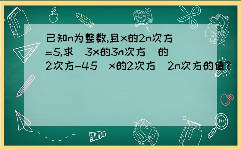 已知n为整数,且x的2n次方=5,求（3x的3n次方）的2次方-45（x的2次方）2n次方的值?