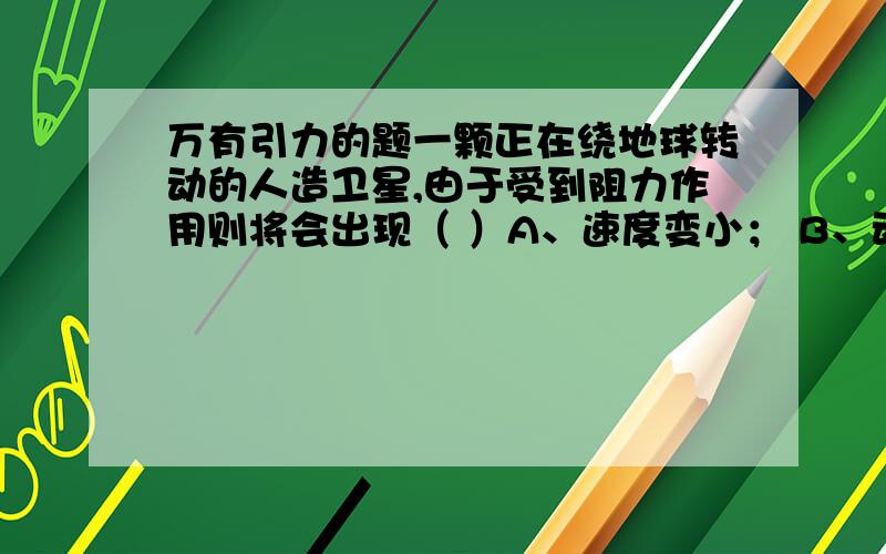 万有引力的题一颗正在绕地球转动的人造卫星,由于受到阻力作用则将会出现（ ）A、速度变小； B、动能增大；C、角速度变小；