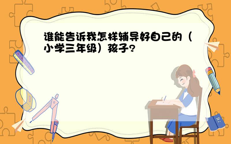 谁能告诉我怎样辅导好自己的（小学三年级）孩子?