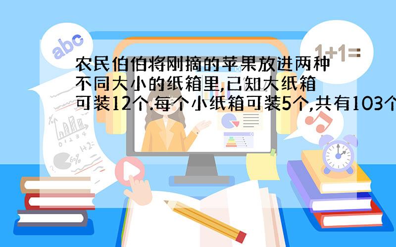 农民伯伯将刚摘的苹果放进两种不同大小的纸箱里,已知大纸箱可装12个.每个小纸箱可装5个,共有103个苹果,如果恰好装完,