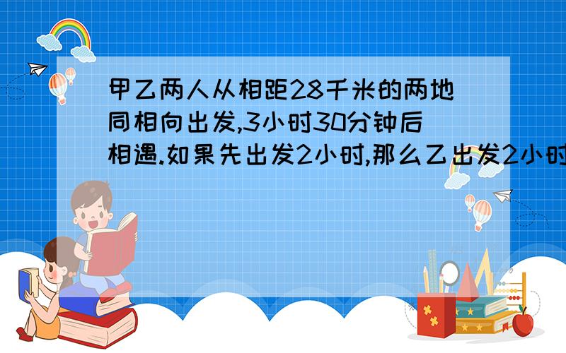 甲乙两人从相距28千米的两地同相向出发,3小时30分钟后相遇.如果先出发2小时,那么乙出发2小时与甲相遇,