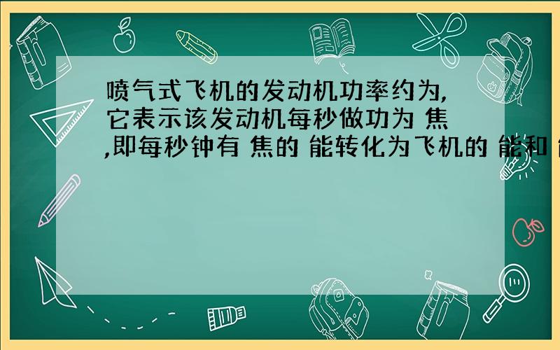 喷气式飞机的发动机功率约为,它表示该发动机每秒做功为 焦,即每秒钟有 焦的 能转化为飞机的 能和 能