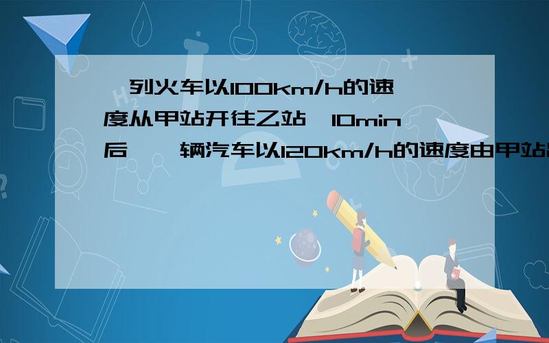 一列火车以100km/h的速度从甲站开往乙站,10min后,一辆汽车以120km/h的速度由甲站出发,沿与铁路平行的公