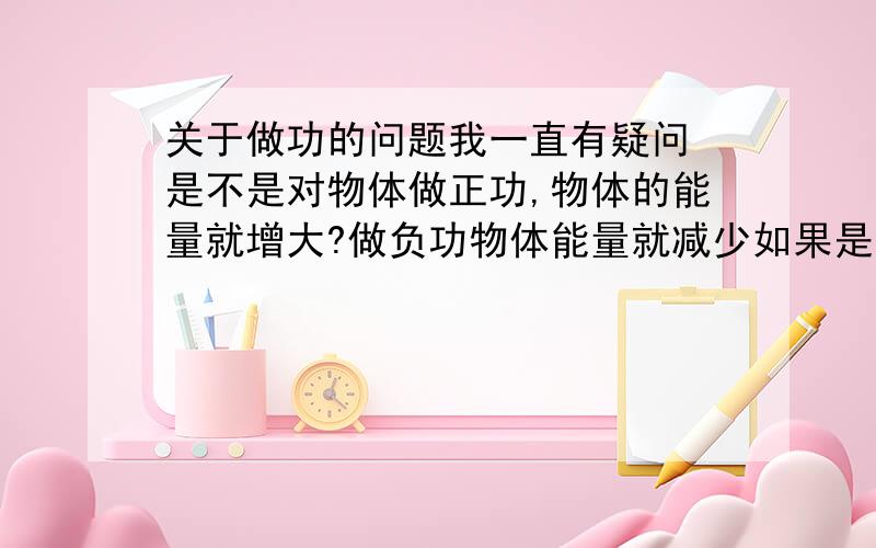 关于做功的问题我一直有疑问 是不是对物体做正功,物体的能量就增大?做负功物体能量就减少如果是,那又怎么解释重力对物体做正