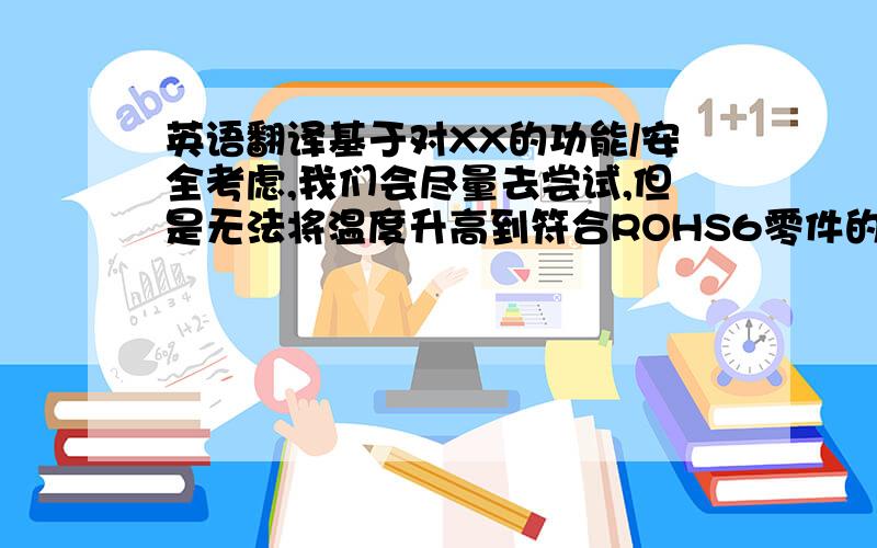 英语翻译基于对XX的功能/安全考虑,我们会尽量去尝试,但是无法将温度升高到符合ROHS6零件的标准,请理解.