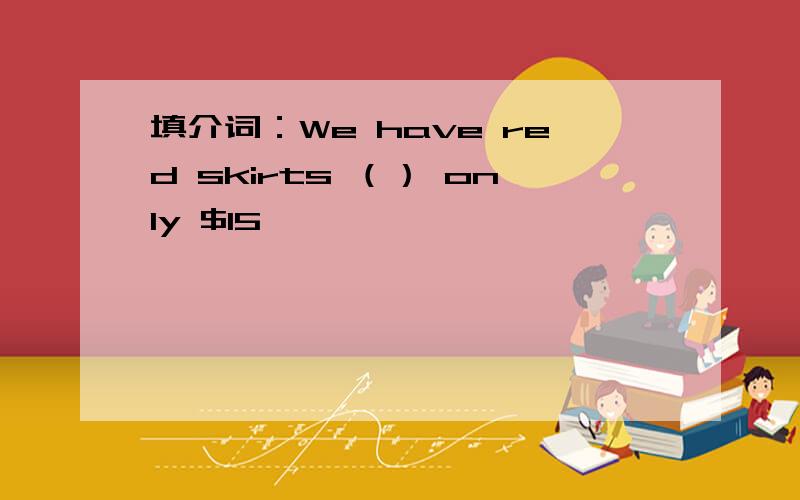 填介词：We have red skirts （） only $15