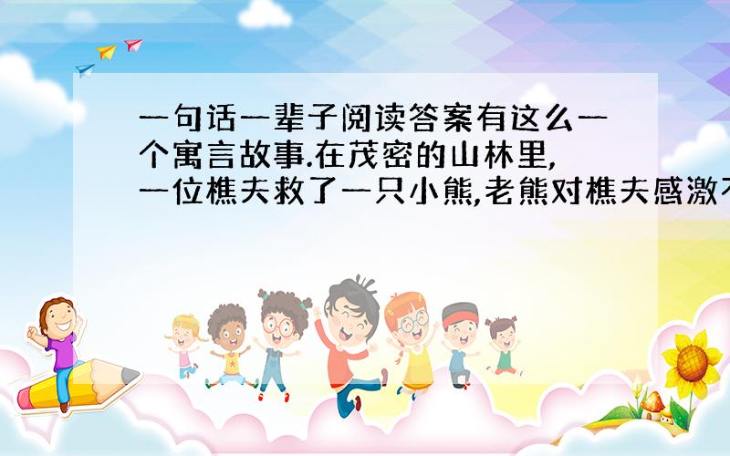 一句话一辈子阅读答案有这么一个寓言故事.在茂密的山林里,一位樵夫救了一只小熊,老熊对樵夫感激不尽.有一天樵夫迷路了,遇见