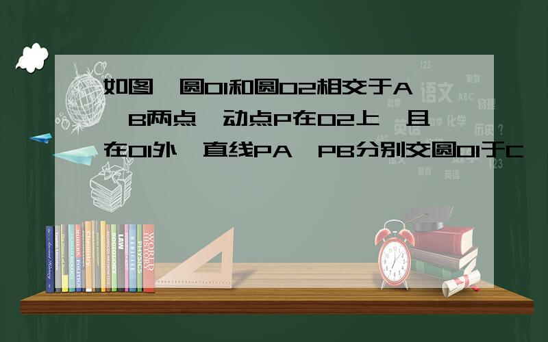 如图,圆O1和圆O2相交于A、B两点,动点P在O2上,且在O1外,直线PA、PB分别交圆O1于C、D