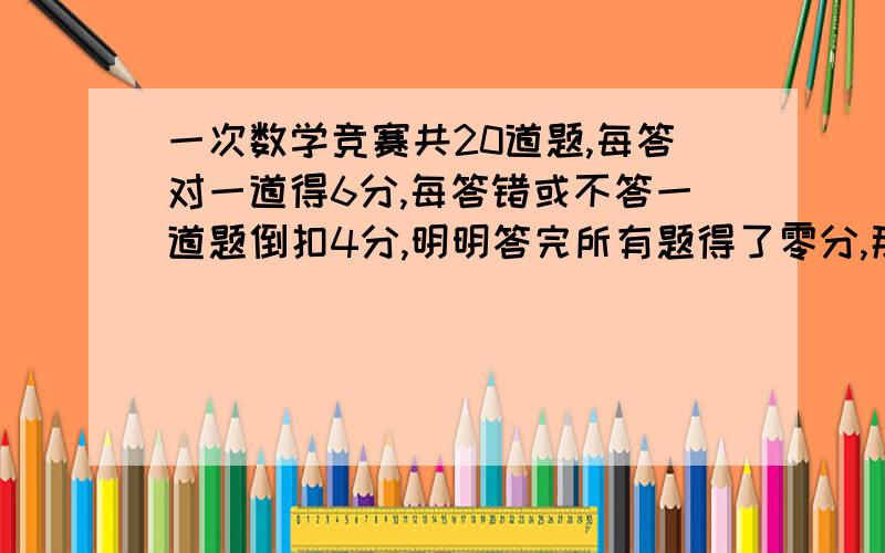 一次数学竞赛共20道题,每答对一道得6分,每答错或不答一道题倒扣4分,明明答完所有题得了零分,那么明明一共答对了几题